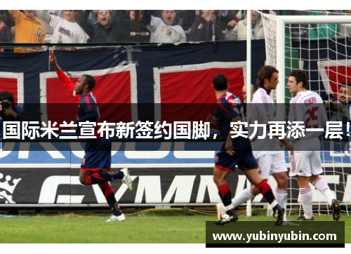国际米兰宣布新签约国脚，实力再添一层！