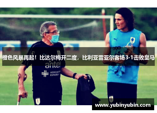 橙色风暴再起！比达尔梅开二度，比利亚雷亚尔客场3-1击败皇马
