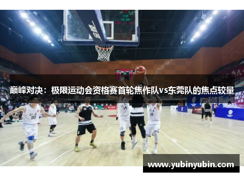 巅峰对决：极限运动会资格赛首轮焦作队vs东莞队的焦点较量