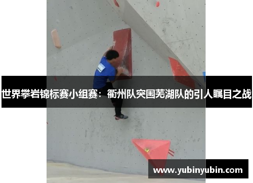 世界攀岩锦标赛小组赛：衢州队突围芜湖队的引人瞩目之战